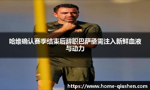 哈维确认赛季结束后辞职巴萨亟需注入新鲜血液与动力